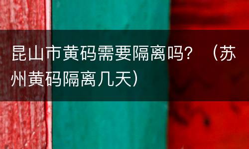 昆山市黄码需要隔离吗？（苏州黄码隔离几天）
