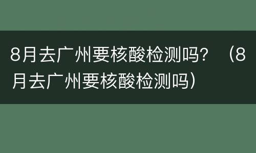 8月去广州要核酸检测吗？（8月去广州要核酸检测吗）