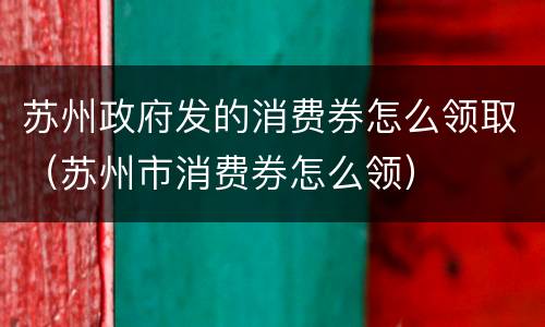 苏州政府发的消费券怎么领取（苏州市消费券怎么领）