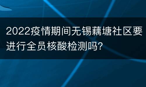 2022疫情期间无锡藕塘社区要进行全员核酸检测吗？
