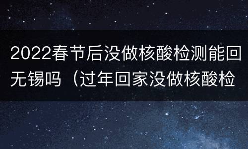 2022春节后没做核酸检测能回无锡吗（过年回家没做核酸检测可以上高铁吗）