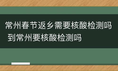 常州春节返乡需要核酸检测吗 到常州要核酸检测吗