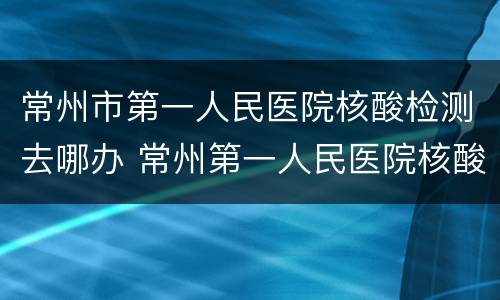 常州市第一人民医院核酸检测去哪办 常州第一人民医院核酸检测在哪