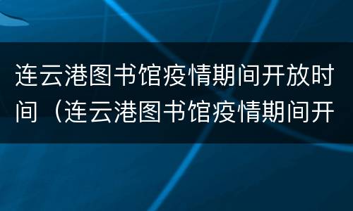 连云港图书馆疫情期间开放时间（连云港图书馆疫情期间开放时间最新消息）