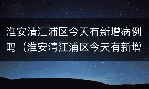 淮安清江浦区今天有新增病例吗（淮安清江浦区今天有新增病例吗多少例）