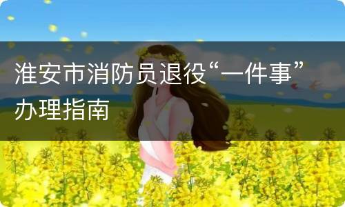 淮安市消防员退役“一件事”办理指南