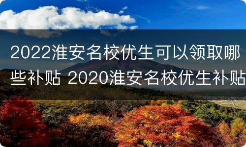 2022淮安名校优生可以领取哪些补贴 2020淮安名校优生补贴