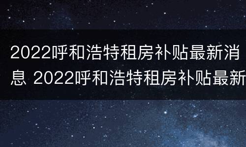 2022呼和浩特租房补贴最新消息 2022呼和浩特租房补贴最新消息公布