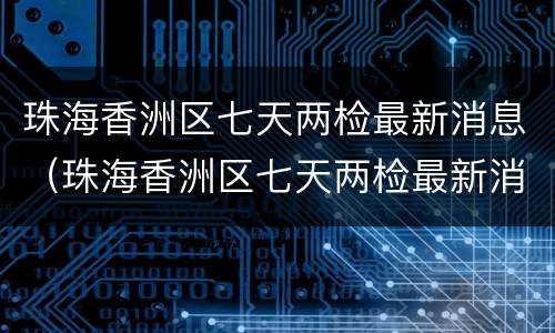 珠海香洲区七天两检最新消息（珠海香洲区七天两检最新消息查询）