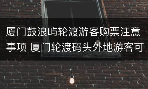 厦门鼓浪屿轮渡游客购票注意事项 厦门轮渡码头外地游客可以买票去鼓浪屿吗