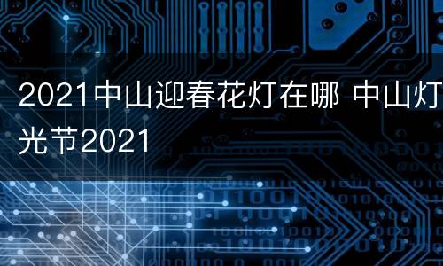 2021中山迎春花灯在哪 中山灯光节2021