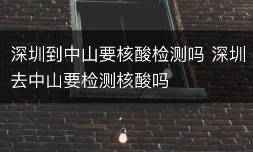 深圳到中山要核酸检测吗 深圳去中山要检测核酸吗