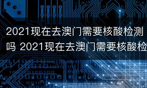 2021现在去澳门需要核酸检测吗 2021现在去澳门需要核酸检测吗