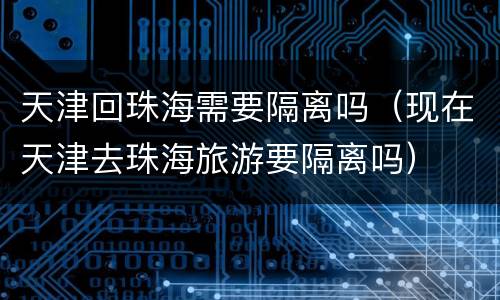 天津回珠海需要隔离吗（现在天津去珠海旅游要隔离吗）
