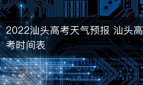 2022汕头高考天气预报 汕头高考时间表