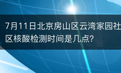 7月11日北京房山区云湾家园社区核酸检测时间是几点？