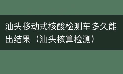 汕头移动式核酸检测车多久能出结果（汕头核算检测）