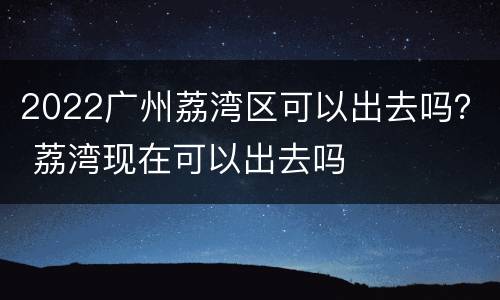 2022广州荔湾区可以出去吗？ 荔湾现在可以出去吗