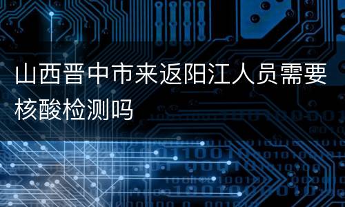 山西晋中市来返阳江人员需要核酸检测吗