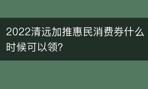 2022清远加推惠民消费券什么时候可以领？