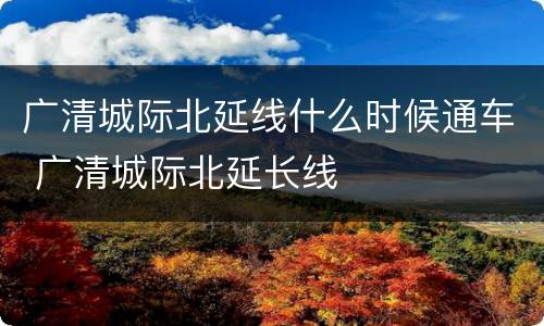 广清城际北延线什么时候通车 广清城际北延长线