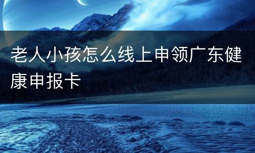 老人小孩怎么线上申领广东健康申报卡