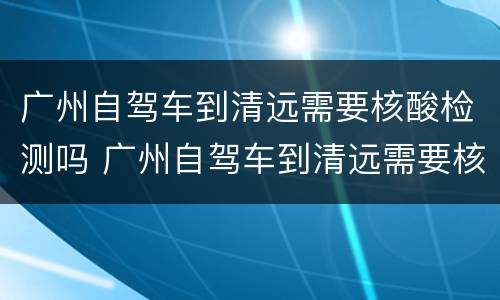 广州自驾车到清远需要核酸检测吗 广州自驾车到清远需要核酸检测吗最新