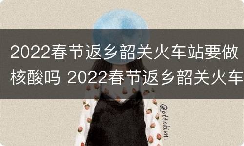2022春节返乡韶关火车站要做核酸吗 2022春节返乡韶关火车站要做核酸吗