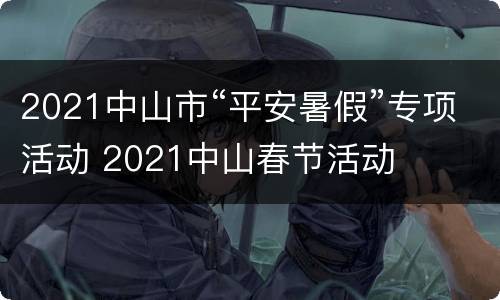 2021中山市“平安暑假”专项活动 2021中山春节活动