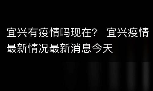 宜兴有疫情吗现在？ 宜兴疫情最新情况最新消息今天