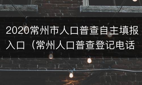 2020常州市人口普查自主填报入口（常州人口普查登记电话）