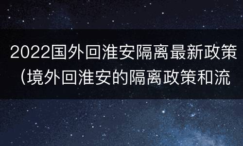 2022国外回淮安隔离最新政策（境外回淮安的隔离政策和流程）