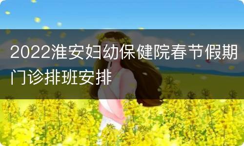 2022淮安妇幼保健院春节假期门诊排班安排