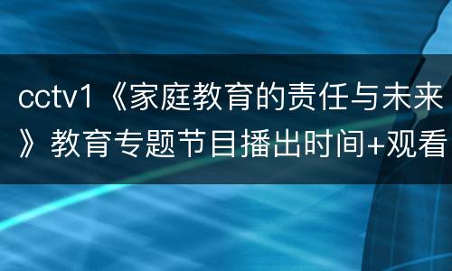 cctv1《家庭教育的责任与未来》教育专题节目播出时间+观看入口