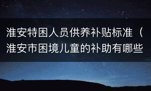 淮安特困人员供养补贴标准（淮安市困境儿童的补助有哪些）