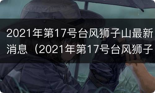 2021年第17号台风狮子山最新消息（2021年第17号台风狮子山最新消息视频）