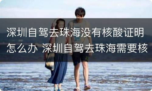 深圳自驾去珠海没有核酸证明怎么办 深圳自驾去珠海需要核酸检测吗