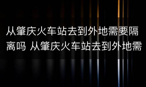从肇庆火车站去到外地需要隔离吗 从肇庆火车站去到外地需要隔离吗今天