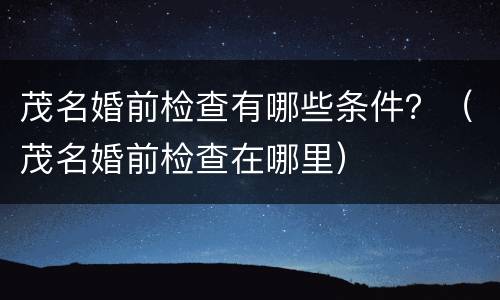 茂名婚前检查有哪些条件？（茂名婚前检查在哪里）