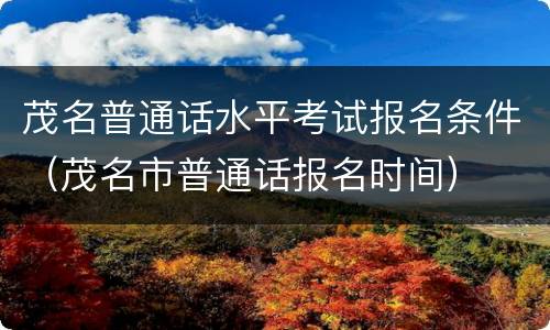 茂名普通话水平考试报名条件（茂名市普通话报名时间）