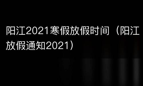 阳江2021寒假放假时间（阳江放假通知2021）