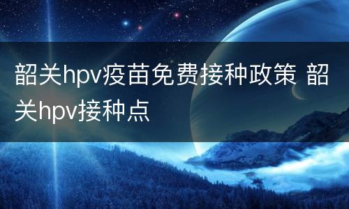 韶关hpv疫苗免费接种政策 韶关hpv接种点