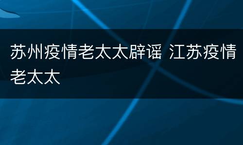 苏州疫情老太太辟谣 江苏疫情老太太