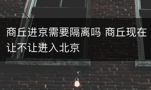 商丘进京需要隔离吗 商丘现在让不让进入北京