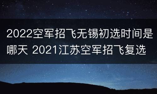 2022空军招飞无锡初选时间是哪天 2021江苏空军招飞复选