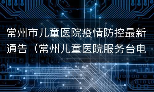 常州市儿童医院疫情防控最新通告（常州儿童医院服务台电话）
