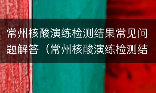 常州核酸演练检测结果常见问题解答（常州核酸演练检测结果常见问题解答视频）