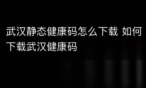 武汉静态健康码怎么下载 如何下载武汉健康码