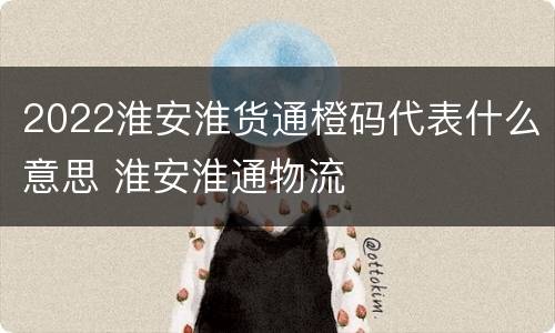 2022淮安淮货通橙码代表什么意思 淮安淮通物流