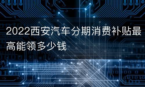 2022西安汽车分期消费补贴最高能领多少钱
